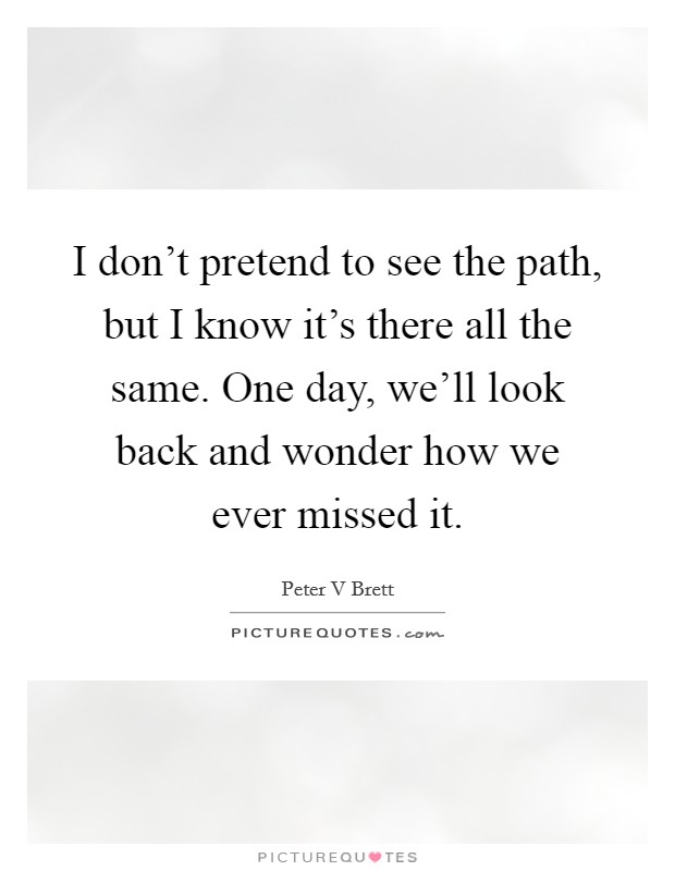 I don't pretend to see the path, but I know it's there all the same. One day, we'll look back and wonder how we ever missed it. Picture Quote #1