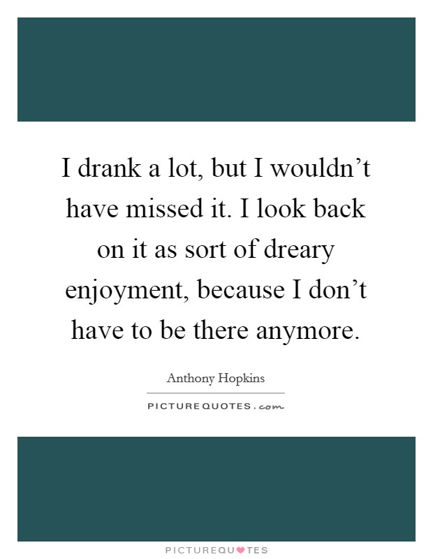 I drank a lot, but I wouldn't have missed it. I look back on it as sort of dreary enjoyment, because I don't have to be there anymore. Picture Quote #1