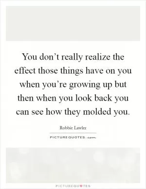 You don’t really realize the effect those things have on you when you’re growing up but then when you look back you can see how they molded you Picture Quote #1
