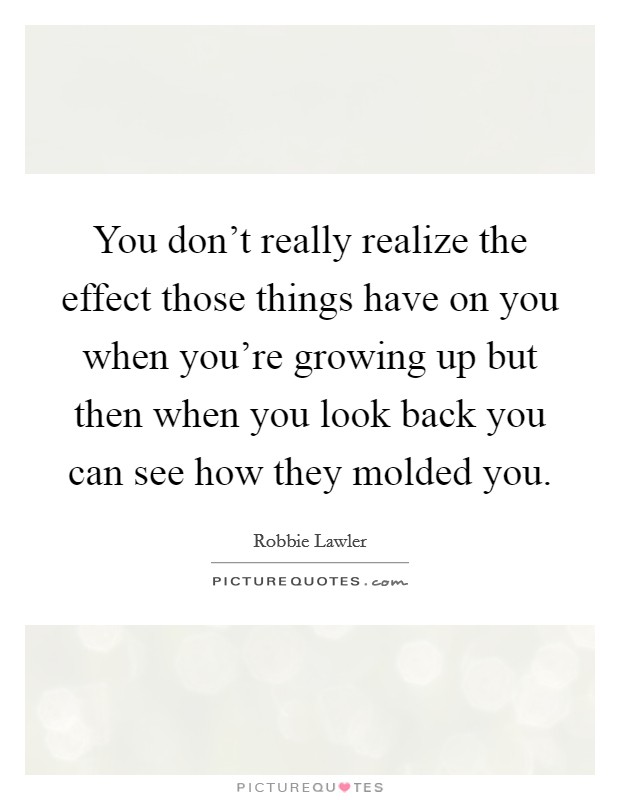 You don't really realize the effect those things have on you when you're growing up but then when you look back you can see how they molded you. Picture Quote #1