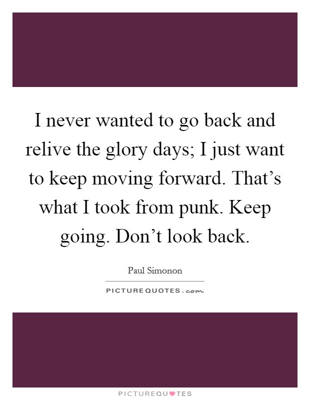 I never wanted to go back and relive the glory days; I just want to keep moving forward. That's what I took from punk. Keep going. Don't look back. Picture Quote #1