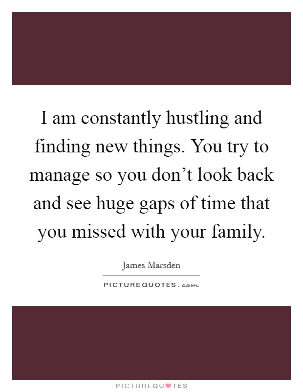I am constantly hustling and finding new things. You try to manage so you don't look back and see huge gaps of time that you missed with your family. Picture Quote #1