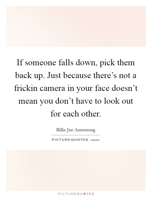 If someone falls down, pick them back up. Just because there's not a frickin camera in your face doesn't mean you don't have to look out for each other. Picture Quote #1