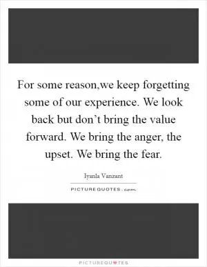 For some reason,we keep forgetting some of our experience. We look back but don’t bring the value forward. We bring the anger, the upset. We bring the fear Picture Quote #1