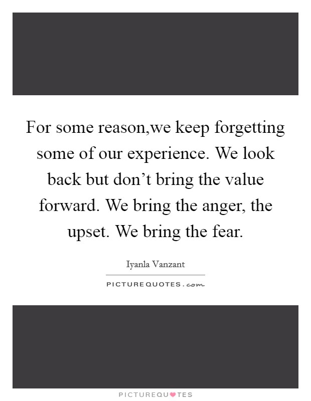 For some reason,we keep forgetting some of our experience. We look back but don't bring the value forward. We bring the anger, the upset. We bring the fear. Picture Quote #1