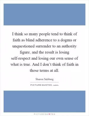 I think so many people tend to think of faith as blind adherence to a dogma or unquestioned surrender to an authority figure, and the result is losing self-respect and losing our own sense of what is true. And I don’t think of faith in those terms at all Picture Quote #1