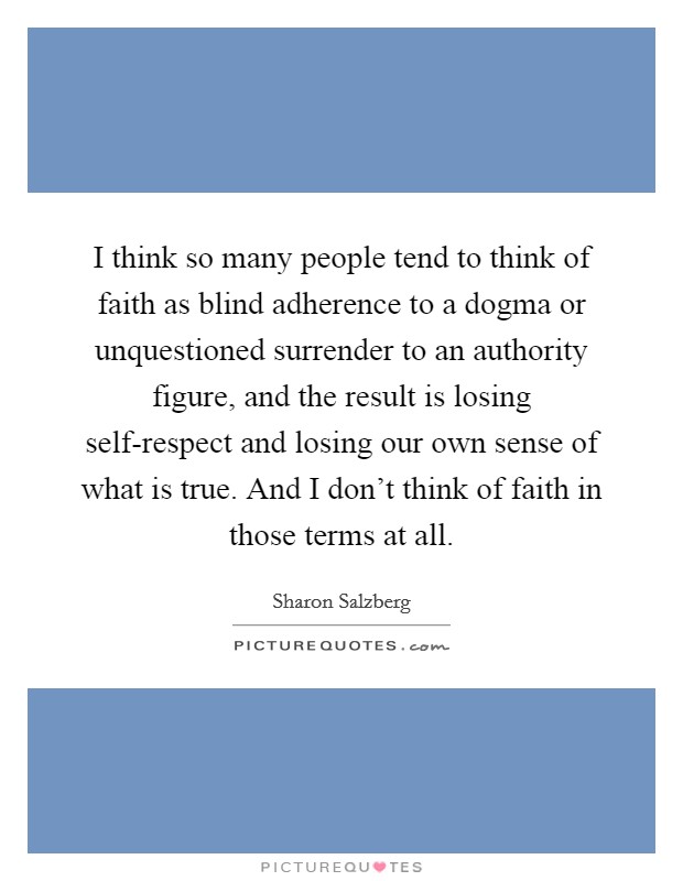 I think so many people tend to think of faith as blind adherence to a dogma or unquestioned surrender to an authority figure, and the result is losing self-respect and losing our own sense of what is true. And I don't think of faith in those terms at all. Picture Quote #1