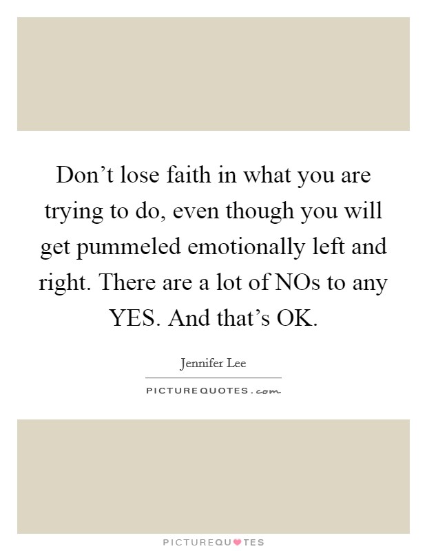 Don't lose faith in what you are trying to do, even though you will get pummeled emotionally left and right. There are a lot of NOs to any YES. And that's OK. Picture Quote #1