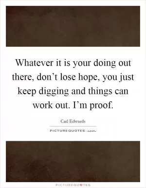 Whatever it is your doing out there, don’t lose hope, you just keep digging and things can work out. I’m proof Picture Quote #1