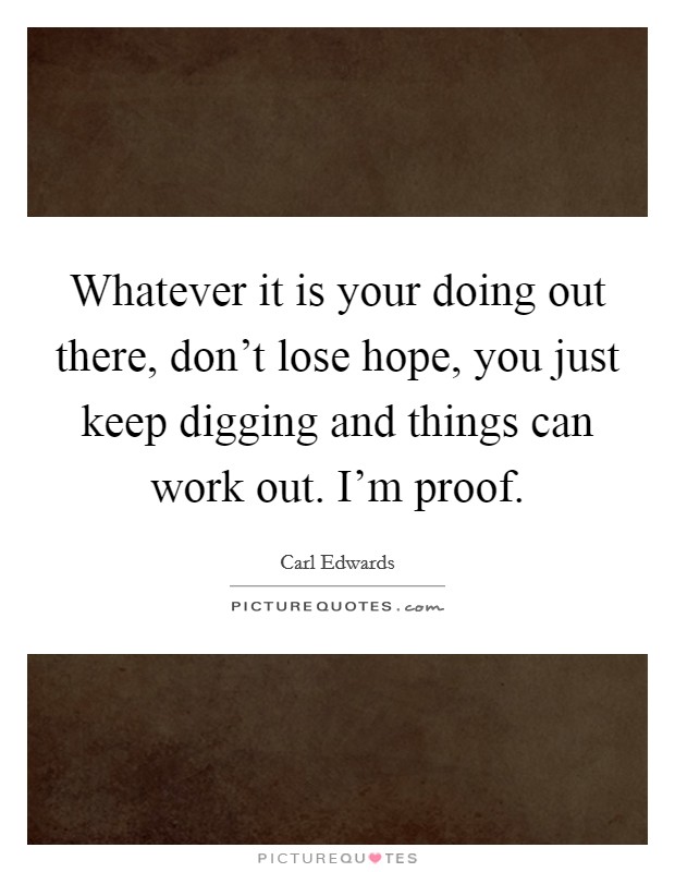 Whatever it is your doing out there, don't lose hope, you just keep digging and things can work out. I'm proof. Picture Quote #1