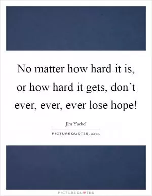 No matter how hard it is, or how hard it gets, don’t ever, ever, ever lose hope! Picture Quote #1
