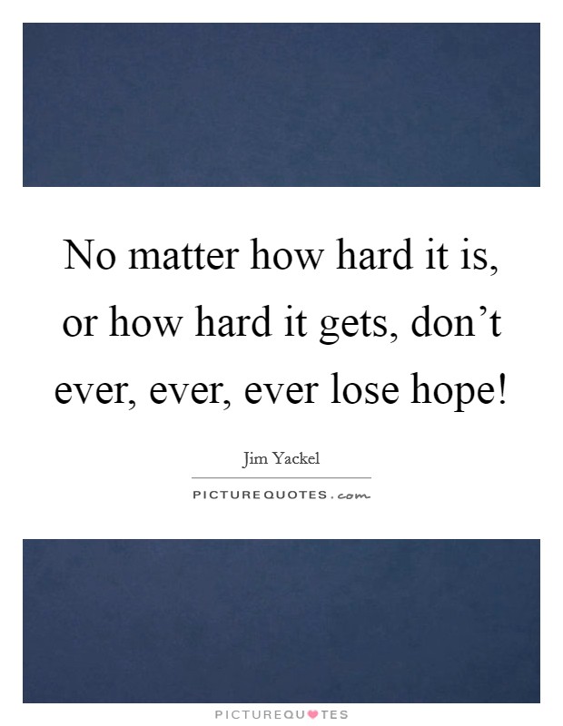 No matter how hard it is, or how hard it gets, don't ever, ever, ever lose hope! Picture Quote #1