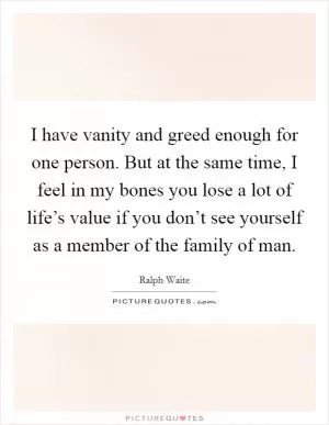 I have vanity and greed enough for one person. But at the same time, I feel in my bones you lose a lot of life’s value if you don’t see yourself as a member of the family of man Picture Quote #1