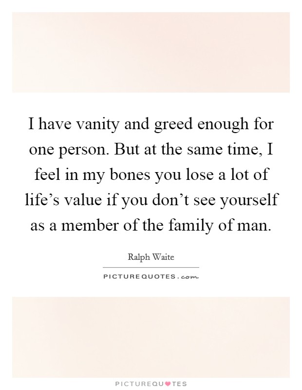 I have vanity and greed enough for one person. But at the same time, I feel in my bones you lose a lot of life's value if you don't see yourself as a member of the family of man. Picture Quote #1