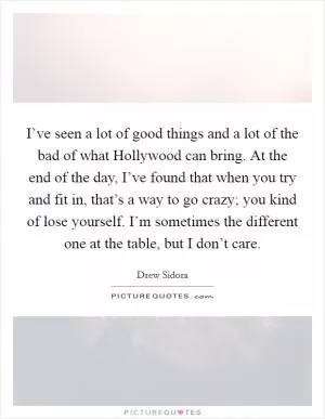 I’ve seen a lot of good things and a lot of the bad of what Hollywood can bring. At the end of the day, I’ve found that when you try and fit in, that’s a way to go crazy; you kind of lose yourself. I’m sometimes the different one at the table, but I don’t care Picture Quote #1