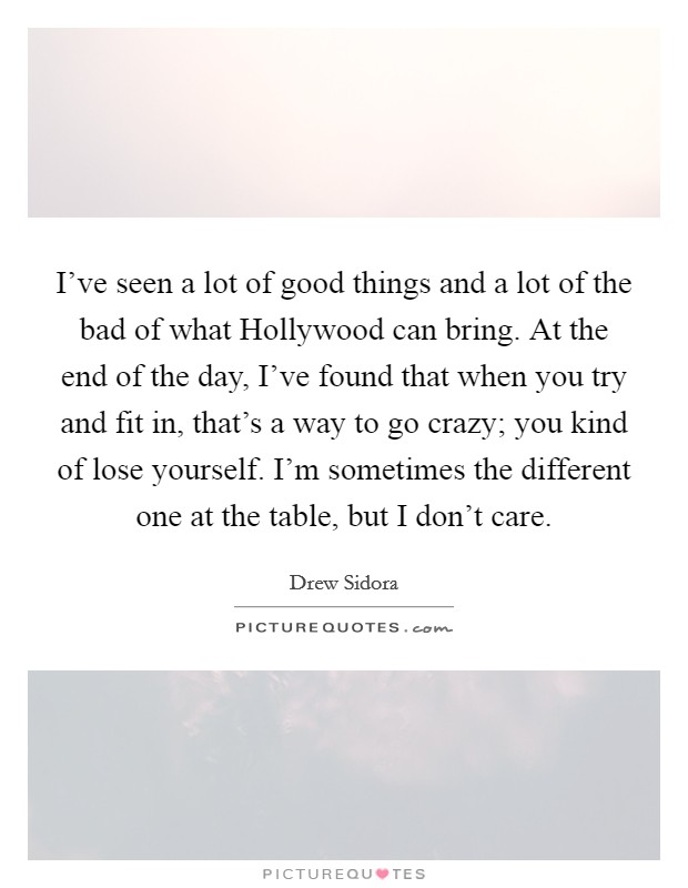 I've seen a lot of good things and a lot of the bad of what Hollywood can bring. At the end of the day, I've found that when you try and fit in, that's a way to go crazy; you kind of lose yourself. I'm sometimes the different one at the table, but I don't care. Picture Quote #1