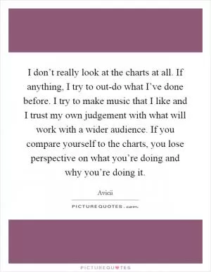 I don’t really look at the charts at all. If anything, I try to out-do what I’ve done before. I try to make music that I like and I trust my own judgement with what will work with a wider audience. If you compare yourself to the charts, you lose perspective on what you’re doing and why you’re doing it Picture Quote #1