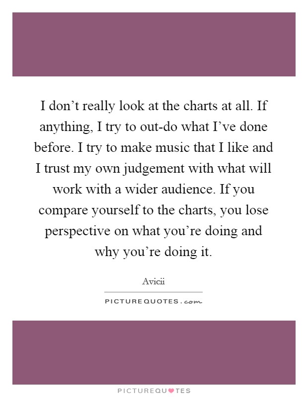 I don't really look at the charts at all. If anything, I try to out-do what I've done before. I try to make music that I like and I trust my own judgement with what will work with a wider audience. If you compare yourself to the charts, you lose perspective on what you're doing and why you're doing it. Picture Quote #1