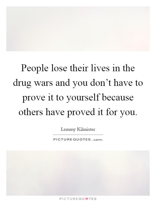 People lose their lives in the drug wars and you don't have to prove it to yourself because others have proved it for you. Picture Quote #1