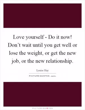 Love yourself - Do it now! Don’t wait until you get well or lose the weight, or get the new job, or the new relationship Picture Quote #1