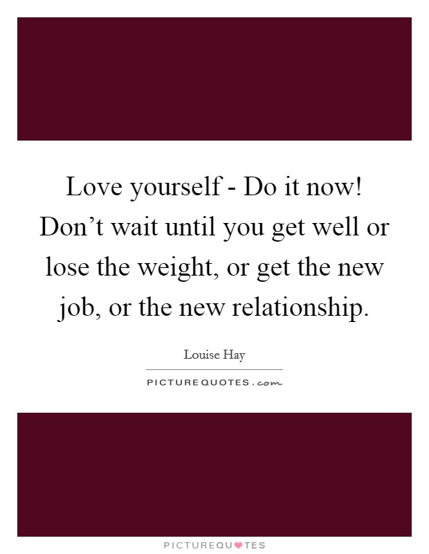 Love yourself - Do it now! Don't wait until you get well or lose the weight, or get the new job, or the new relationship. Picture Quote #1