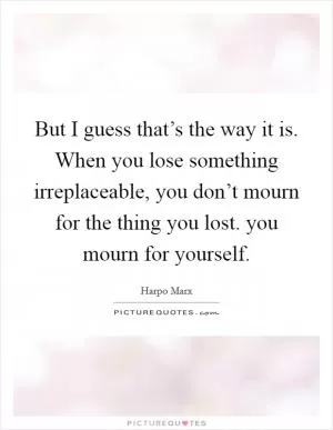 But I guess that’s the way it is. When you lose something irreplaceable, you don’t mourn for the thing you lost. you mourn for yourself Picture Quote #1