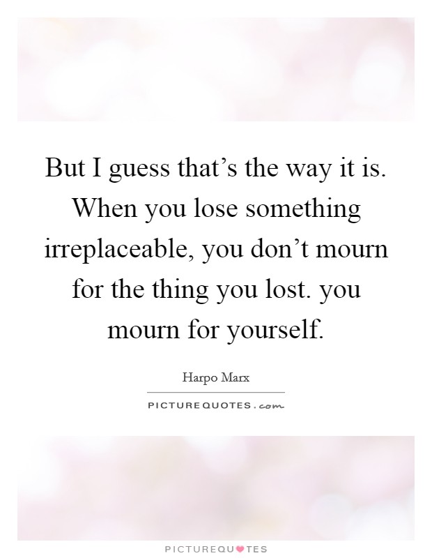 But I guess that's the way it is. When you lose something irreplaceable, you don't mourn for the thing you lost. you mourn for yourself. Picture Quote #1