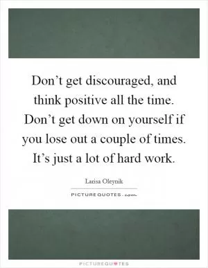 Don’t get discouraged, and think positive all the time. Don’t get down on yourself if you lose out a couple of times. It’s just a lot of hard work Picture Quote #1