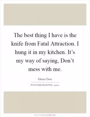The best thing I have is the knife from Fatal Attraction. I hung it in my kitchen. It’s my way of saying, Don’t mess with me Picture Quote #1