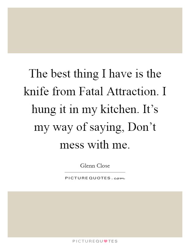 The best thing I have is the knife from Fatal Attraction. I hung it in my kitchen. It's my way of saying, Don't mess with me. Picture Quote #1