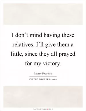 I don’t mind having these relatives. I’ll give them a little, since they all prayed for my victory Picture Quote #1