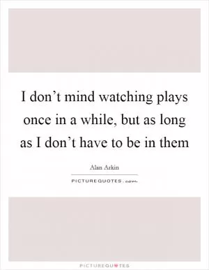 I don’t mind watching plays once in a while, but as long as I don’t have to be in them Picture Quote #1