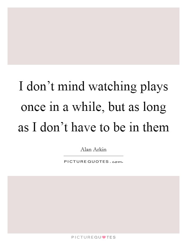 I don't mind watching plays once in a while, but as long as I don't have to be in them Picture Quote #1