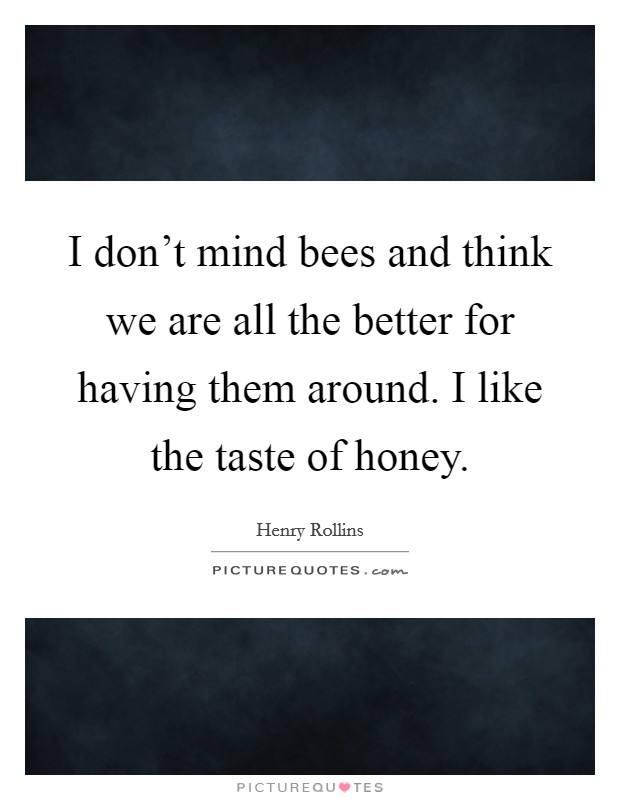 I don't mind bees and think we are all the better for having them around. I like the taste of honey. Picture Quote #1