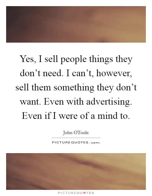 Yes, I sell people things they don't need. I can't, however, sell them something they don't want. Even with advertising. Even if I were of a mind to. Picture Quote #1