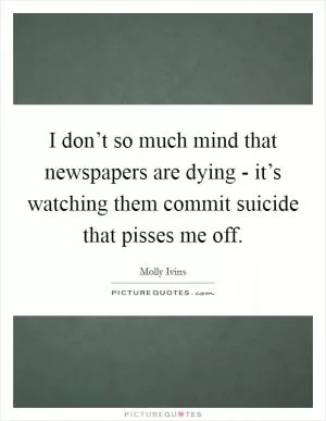 I don’t so much mind that newspapers are dying - it’s watching them commit suicide that pisses me off Picture Quote #1