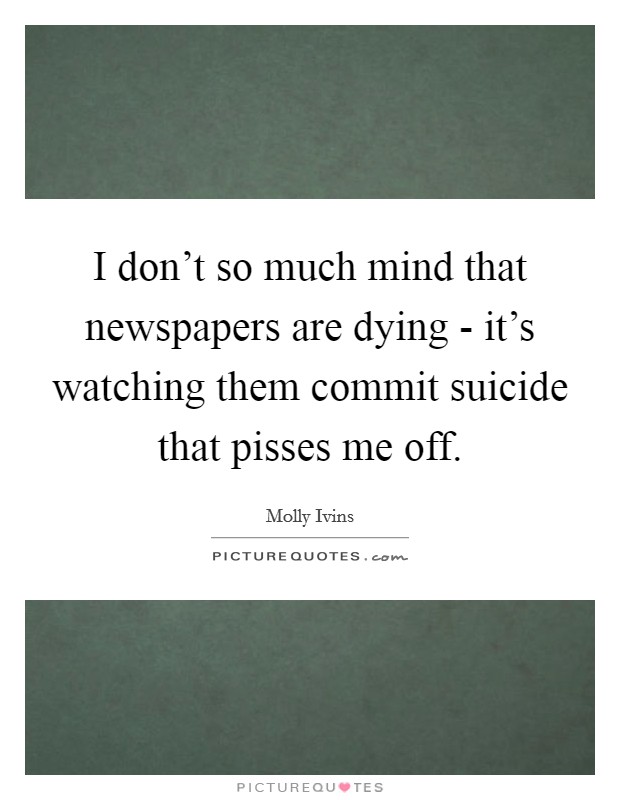 I don't so much mind that newspapers are dying - it's watching them commit suicide that pisses me off. Picture Quote #1