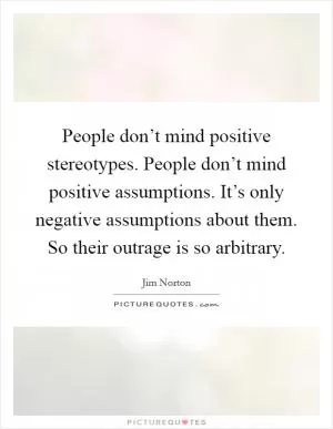 People don’t mind positive stereotypes. People don’t mind positive assumptions. It’s only negative assumptions about them. So their outrage is so arbitrary Picture Quote #1
