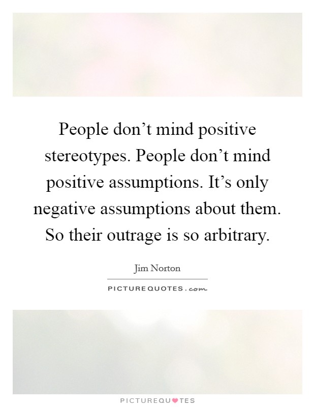 People don't mind positive stereotypes. People don't mind positive assumptions. It's only negative assumptions about them. So their outrage is so arbitrary. Picture Quote #1