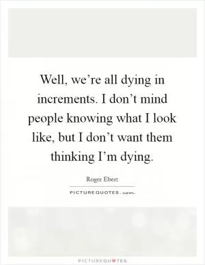 Well, we’re all dying in increments. I don’t mind people knowing what I look like, but I don’t want them thinking I’m dying Picture Quote #1