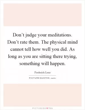 Don’t judge your meditations. Don’t rate them. The physical mind cannot tell how well you did. As long as you are sitting there trying, something will happen Picture Quote #1