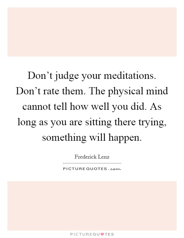 Don't judge your meditations. Don't rate them. The physical mind cannot tell how well you did. As long as you are sitting there trying, something will happen. Picture Quote #1