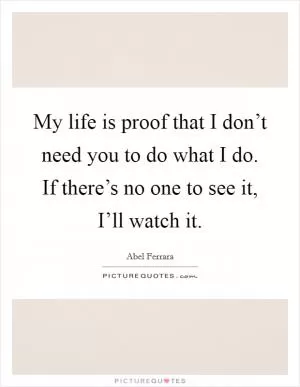 My life is proof that I don’t need you to do what I do. If there’s no one to see it, I’ll watch it Picture Quote #1