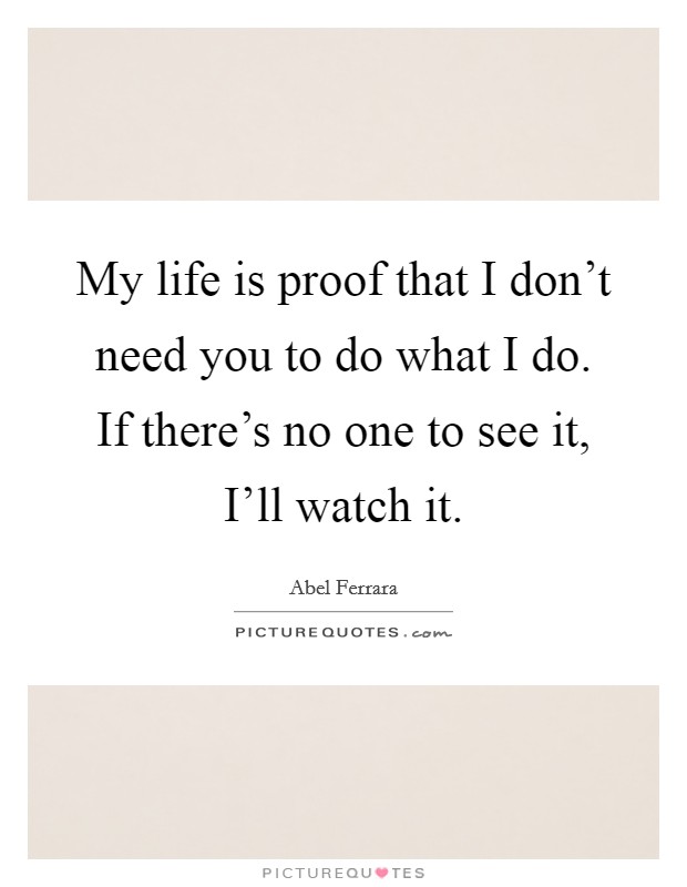 My life is proof that I don't need you to do what I do. If there's no one to see it, I'll watch it. Picture Quote #1
