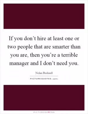 If you don’t hire at least one or two people that are smarter than you are, then you’re a terrible manager and I don’t need you Picture Quote #1
