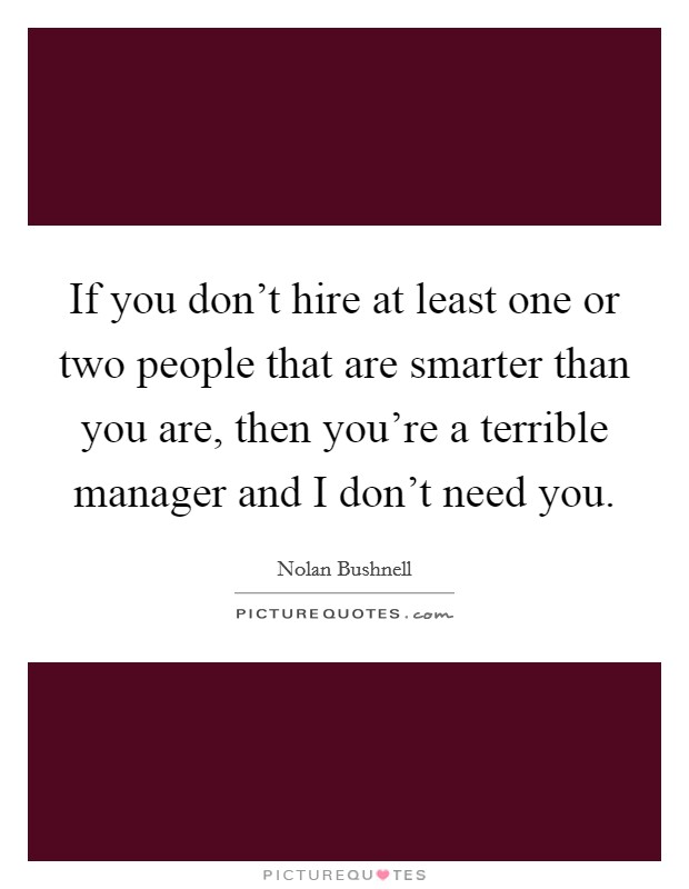 If you don't hire at least one or two people that are smarter than you are, then you're a terrible manager and I don't need you. Picture Quote #1