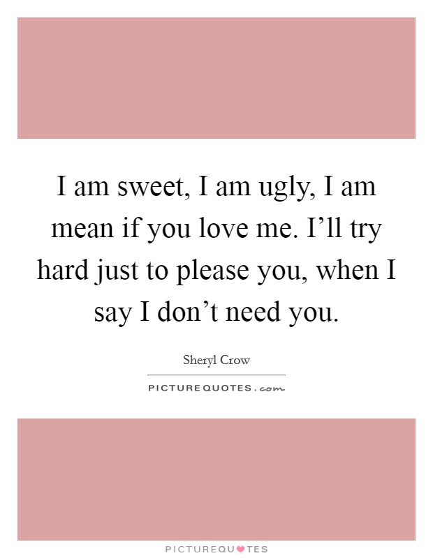 I am sweet, I am ugly, I am mean if you love me. I'll try hard just to please you, when I say I don't need you. Picture Quote #1