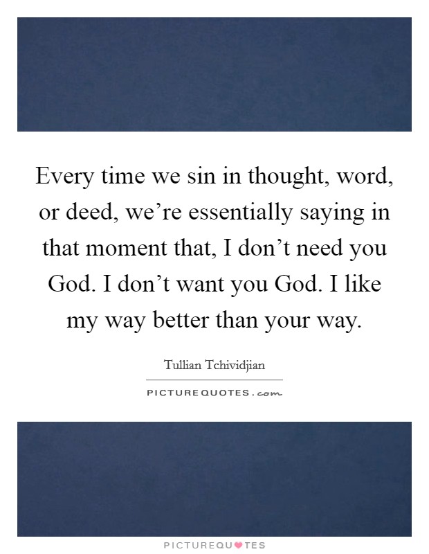 Every time we sin in thought, word, or deed, we're essentially saying in that moment that, I don't need you God. I don't want you God. I like my way better than your way. Picture Quote #1