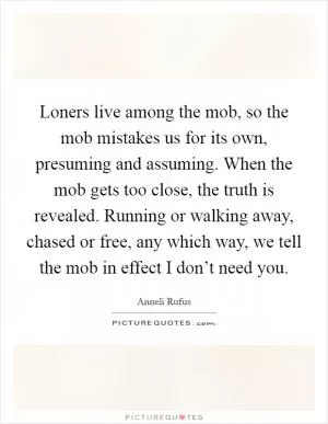 Loners live among the mob, so the mob mistakes us for its own, presuming and assuming. When the mob gets too close, the truth is revealed. Running or walking away, chased or free, any which way, we tell the mob in effect I don’t need you Picture Quote #1