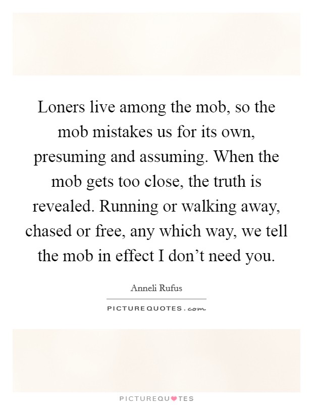 Loners live among the mob, so the mob mistakes us for its own, presuming and assuming. When the mob gets too close, the truth is revealed. Running or walking away, chased or free, any which way, we tell the mob in effect I don't need you. Picture Quote #1